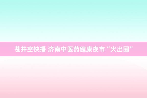 苍井空快播 济南中医药健康夜市“火出圈”