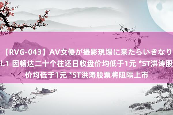 【RVG-043】AV女優が撮影現場に来たらいきなりSEX BEST vol.1 因畅达二十个往还日收盘价均低于1元 *ST洪涛股票将阻隔上市