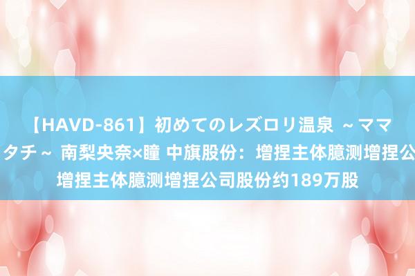 【HAVD-861】初めてのレズロリ温泉 ～ママには内緒のネコとタチ～ 南梨央奈×瞳 中旗股份：增捏主体臆测增捏公司股份约189万股