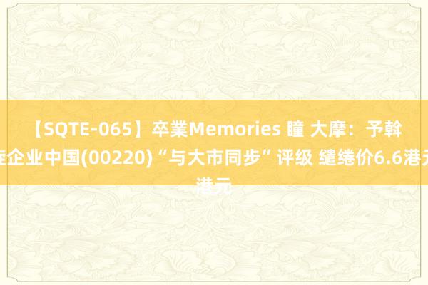 【SQTE-065】卒業Memories 瞳 大摩:予斡旋企业中国(00220)“与大市同步”评级 缱绻价6.6港元