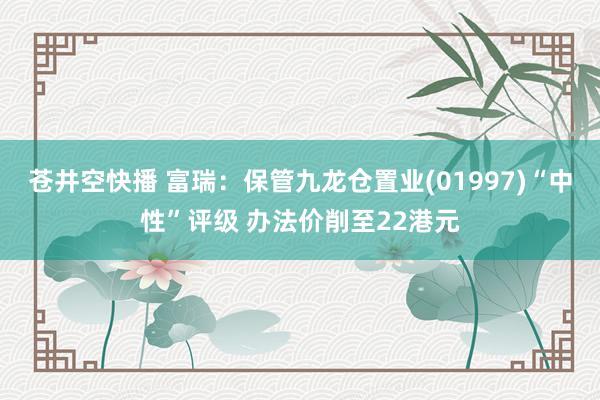 苍井空快播 富瑞：保管九龙仓置业(01997)“中性”评级 办法价削至22港元