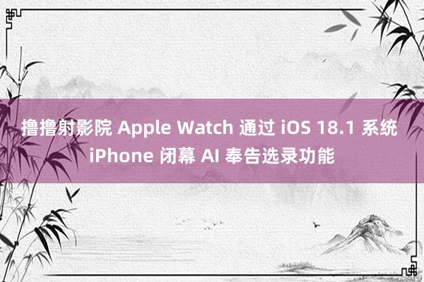 撸撸射影院 Apple Watch 通过 iOS 18.1 系统 iPhone 闭幕 AI 奉告选录功能