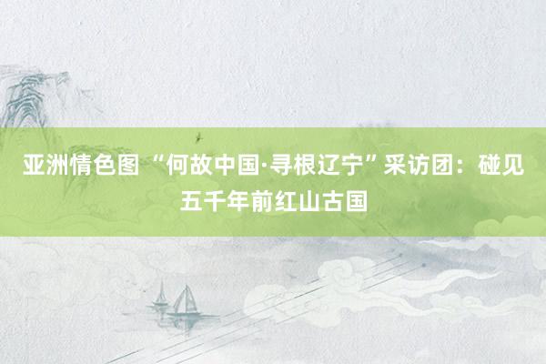 亚洲情色图 “何故中国·寻根辽宁”采访团：碰见五千年前红山古国