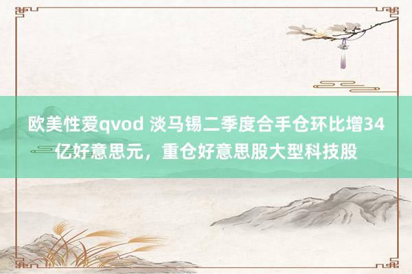 欧美性爱qvod 淡马锡二季度合手仓环比增34亿好意思元，重仓好意思股大型科技股