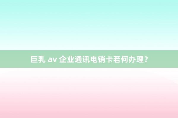 巨乳 av 企业通讯电销卡若何办理？