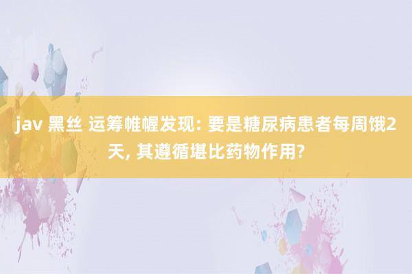 jav 黑丝 运筹帷幄发现: 要是糖尿病患者每周饿2天, 其遵循堪比药物作用?
