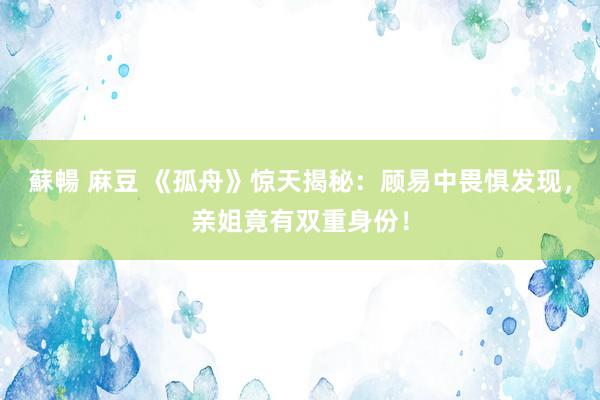 蘇暢 麻豆 《孤舟》惊天揭秘：顾易中畏惧发现，亲姐竟有双重身份！