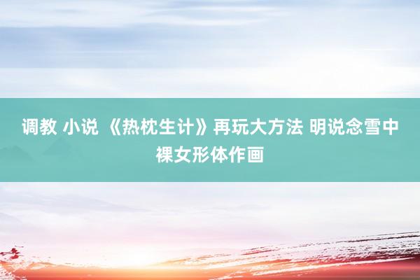 调教 小说 《热枕生计》再玩大方法 明说念雪中裸女形体作画