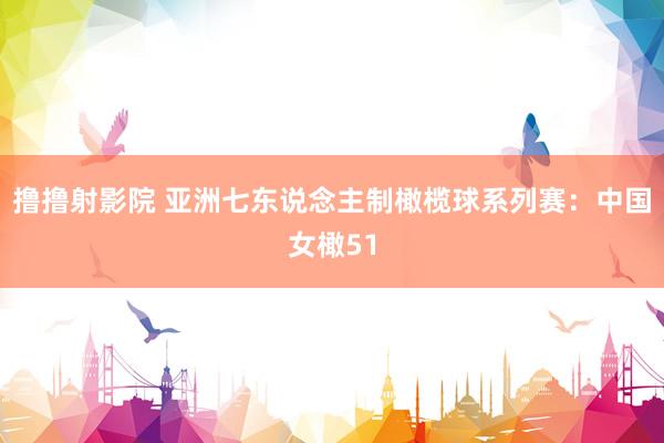 撸撸射影院 亚洲七东说念主制橄榄球系列赛：中国女橄51