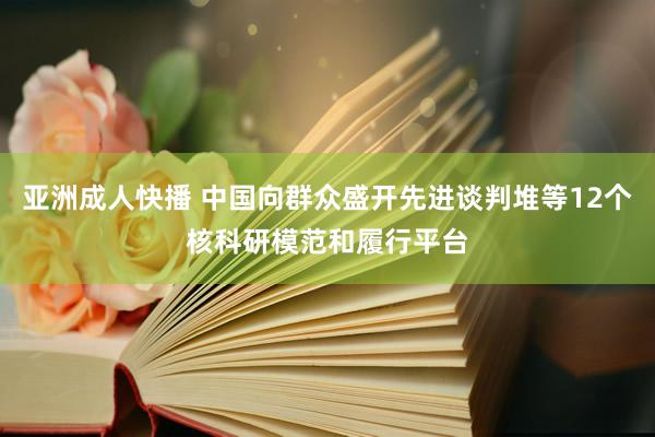 亚洲成人快播 中国向群众盛开先进谈判堆等12个核科研模范和履行平台