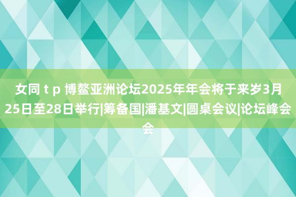 女同 t p 博鳌亚洲论坛2025年年会将于来岁3月25日至28日举行|筹备国|潘基文|圆桌会议|论坛峰会