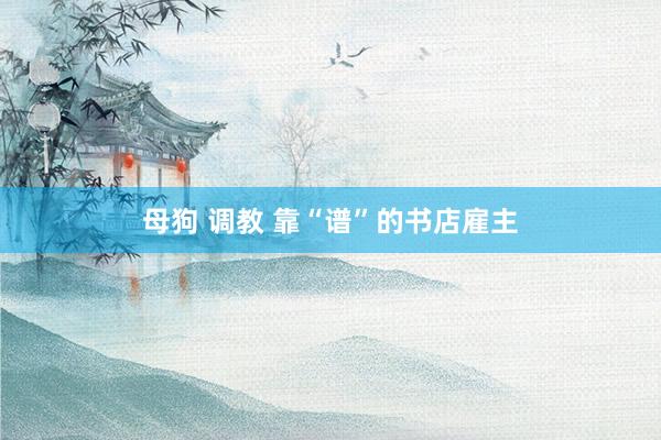 母狗 调教 靠“谱”的书店雇主