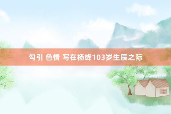 勾引 色情 写在杨绛103岁生辰之际