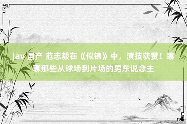 jav 国产 范志毅在《似锦》中，演技获赞！聊聊那些从球场到片场的男东说念主