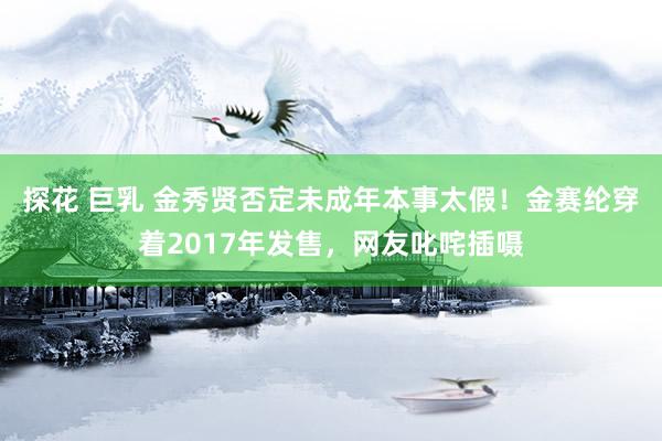 探花 巨乳 金秀贤否定未成年本事太假！金赛纶穿着2017年发售，网友叱咤插嗫