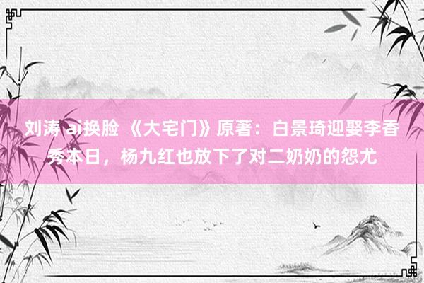 刘涛 ai换脸 《大宅门》原著：白景琦迎娶李香秀本日，杨九红也放下了对二奶奶的怨尤