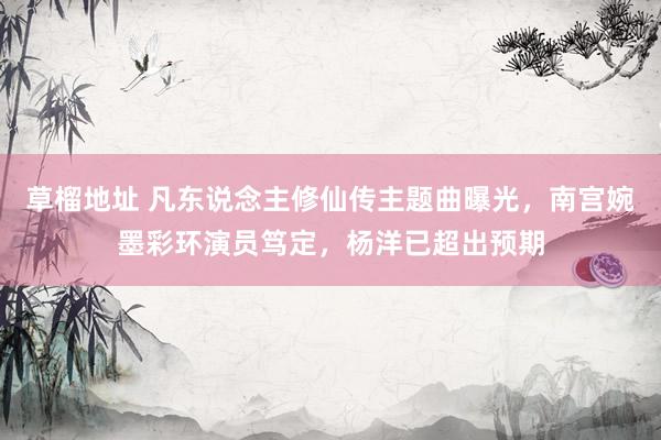 草榴地址 凡东说念主修仙传主题曲曝光，南宫婉墨彩环演员笃定，杨洋已超出预期