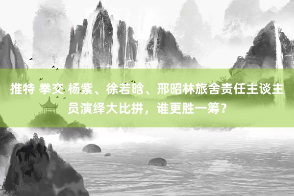 推特 拳交 杨紫、徐若晗、邢昭林旅舍责任主谈主员演绎大比拼，谁更胜一筹？