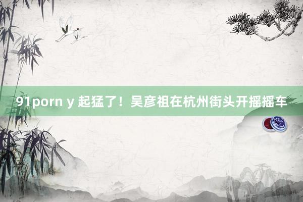 91porn y 起猛了！吴彦祖在杭州街头开摇摇车