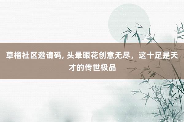 草榴社区邀请码, 头晕眼花创意无尽，这十足是天才的传世极品