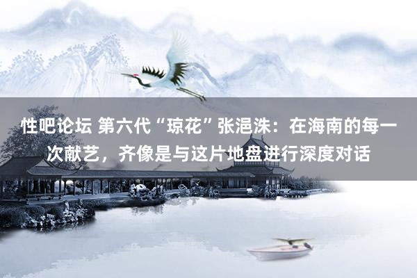 性吧论坛 第六代“琼花”张浥洙：在海南的每一次献艺，齐像是与这片地盘进行深度对话