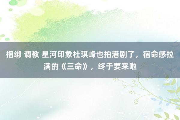 捆绑 调教 星河印象杜琪峰也拍港剧了，宿命感拉满的《三命》，终于要来啦