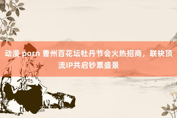 动漫 porn 曹州百花坛牡丹节会火热招商，联袂顶流IP共启钞票盛景
