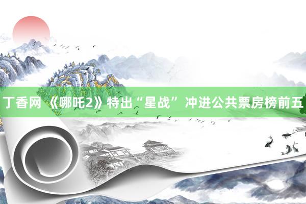 丁香网 《哪吒2》特出“星战” 冲进公共票房榜前五