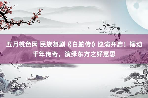 五月桃色网 民族舞剧《白蛇传》巡演开启！摆动千年传奇，演绎东方之好意思