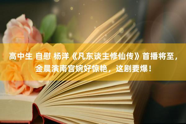 高中生 自慰 杨洋《凡东谈主修仙传》首播将至，金晨演南宫婉好惊艳，这剧要爆！