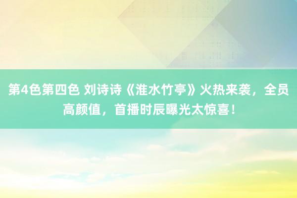 第4色第四色 刘诗诗《淮水竹亭》火热来袭，全员高颜值，首播时辰曝光太惊喜！