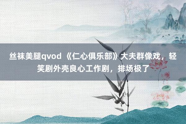 丝袜美腿qvod 《仁心俱乐部》大夫群像戏，轻笑剧外壳良心工作剧，排场极了