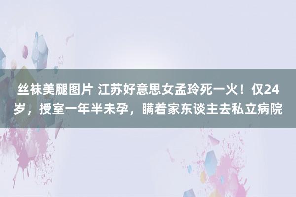 丝袜美腿图片 江苏好意思女孟玲死一火！仅24岁，授室一年半未孕，瞒着家东谈主去私立病院