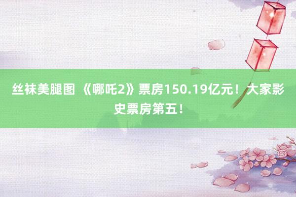 丝袜美腿图 《哪吒2》票房150.19亿元！大家影史票房第五！