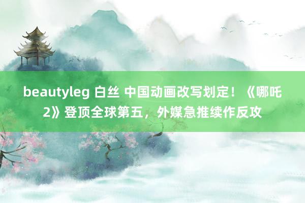 beautyleg 白丝 中国动画改写划定！《哪吒2》登顶全球第五，外媒急推续作反攻