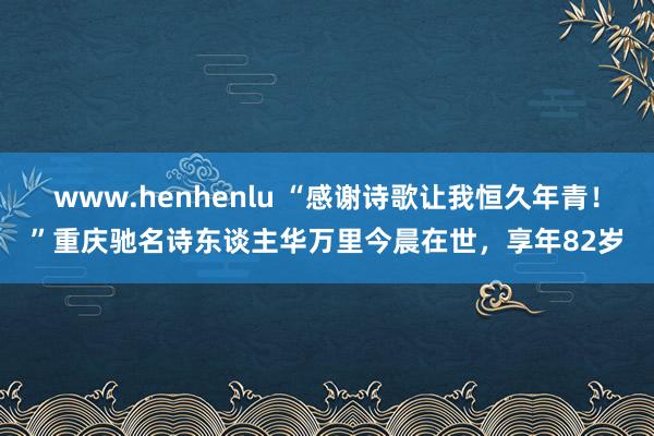 www.henhenlu “感谢诗歌让我恒久年青！”重庆驰名诗东谈主华万里今晨在世，享年82岁
