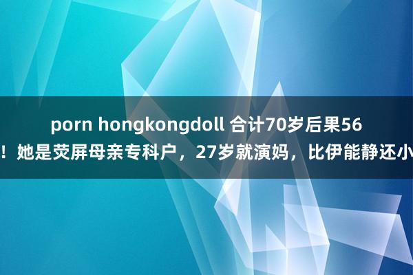 porn hongkongdoll 合计70岁后果56！她是荧屏母亲专科户，27岁就演妈，比伊能静还小
