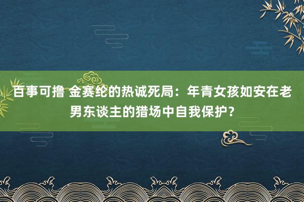 百事可撸 金赛纶的热诚死局：年青女孩如安在老男东谈主的猎场中自我保护？