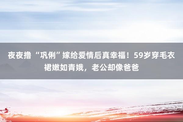 夜夜撸 “巩俐”嫁给爱情后真幸福！59岁穿毛衣裙嫩如青娥，老公却像爸爸