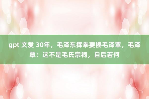 gpt 文爱 30年，毛泽东挥拳要揍毛泽覃，毛泽覃：这不是毛氏宗祠，自后若何