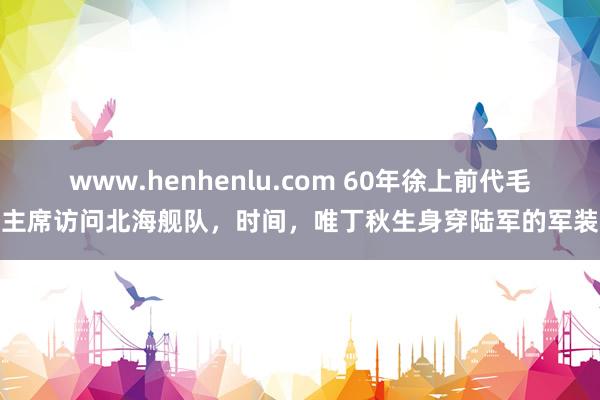 www.henhenlu.com 60年徐上前代毛主席访问北海舰队，时间，唯丁秋生身穿陆军的军装