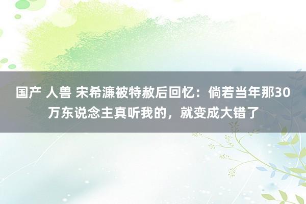 国产 人兽 宋希濂被特赦后回忆：倘若当年那30万东说念主真听我的，就变成大错了