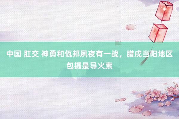 中国 肛交 神勇和佤邦夙夜有一战，腊戌当阳地区包摄是导火索