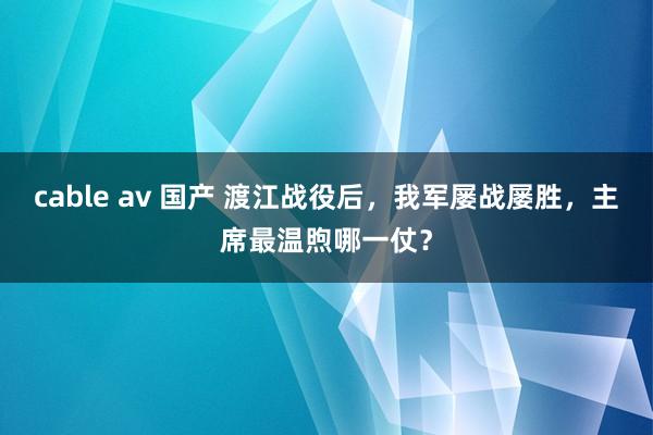 cable av 国产 渡江战役后，我军屡战屡胜，主席最温煦哪一仗？