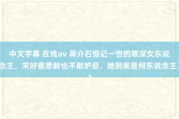 中文字幕 在线av 蒋介石惦记一世的艰深女东说念主，宋好意思龄也不敢妒忌，她到底是何东说念主？