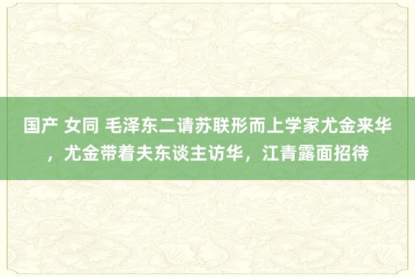 国产 女同 毛泽东二请苏联形而上学家尤金来华，尤金带着夫东谈主访华，江青露面招待