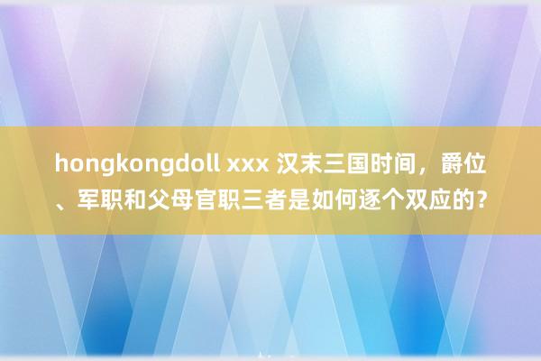 hongkongdoll xxx 汉末三国时间，爵位、军职和父母官职三者是如何逐个双应的？