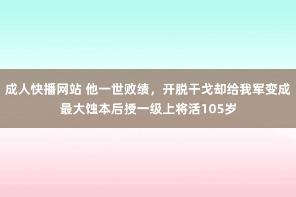 成人快播网站 他一世败绩，开脱干戈却给我军变成最大蚀本后授一级上将活105岁