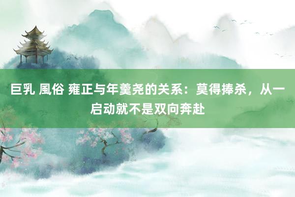 巨乳 風俗 雍正与年羹尧的关系：莫得捧杀，从一启动就不是双向奔赴