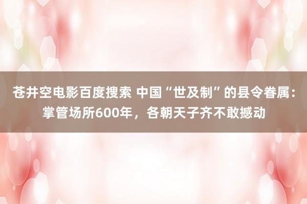苍井空电影百度搜索 中国“世及制”的县令眷属：掌管场所600年，各朝天子齐不敢撼动
